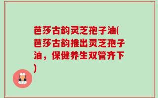 芭莎古韵灵芝孢子油(芭莎古韵推出灵芝孢子油，保健养生双管齐下)
