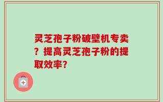 灵芝孢子粉破壁机专卖？提高灵芝孢子粉的提取效率？