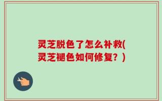 灵芝脱色了怎么补救(灵芝褪色如何修复？)