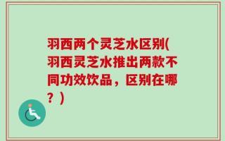 羽西两个灵芝水区别(羽西灵芝水推出两款不同功效饮品，区别在哪？)