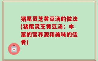 猪尾灵芝黄豆汤的做法(猪尾灵芝黄豆汤：丰富的营养源和美味的佳肴)