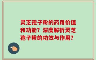 灵芝孢子粉的药用价值和功能？深度解析灵芝孢子粉的功效与作用？