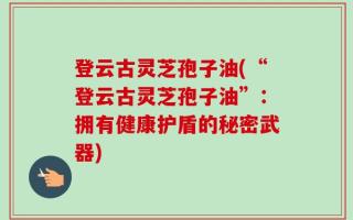 登云古灵芝孢子油(“登云古灵芝孢子油”：拥有健康护盾的秘密武器)