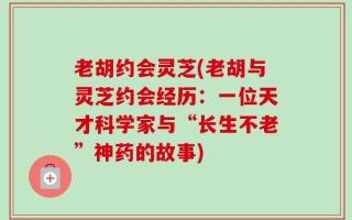 老胡约会灵芝(老胡与灵芝约会经历：一位天才科学家与“长生不老”神药的故事)