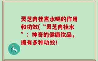 灵芝肉桂煮水喝的作用和功效(“灵芝肉桂水”：神奇的健康饮品，拥有多种功效！