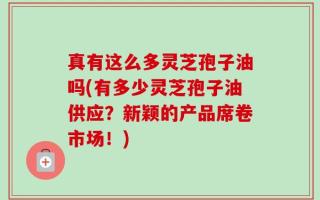 真有这么多灵芝孢子油吗(有多少灵芝孢子油供应？新颖的产品席卷市场！)