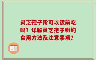 灵芝孢子粉可以饭前吃吗？详解灵芝孢子粉的食用方法及注意事项？