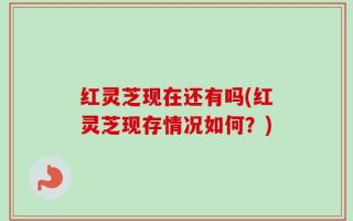 红灵芝现在还有吗(红灵芝现存情况如何？)