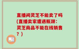 直播间灵芝不能卖了吗(直播卖家遭遇瓶颈：灵芝商品不能在线销售？)