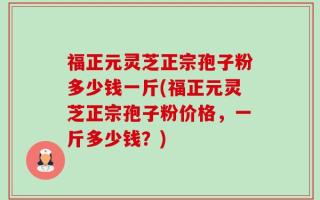 福正元灵芝正宗孢子粉多少钱一斤(福正元灵芝正宗孢子粉价格，一斤多少钱？)