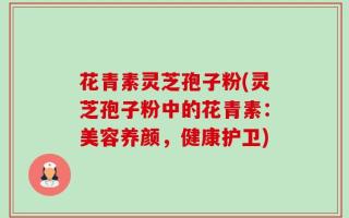 花青素灵芝孢子粉(灵芝孢子粉中的花青素：美容养颜，健康护卫)