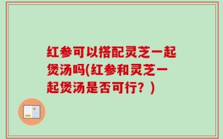 红参可以搭配灵芝一起煲汤吗(红参和灵芝一起煲汤是否可行？)
