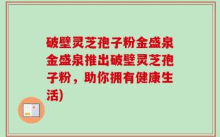 破壁灵芝孢子粉金盛泉金盛泉推出破壁灵芝孢子粉，助你拥有健康生活)