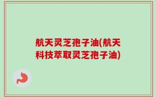 航天灵芝孢子油(航天科技萃取灵芝孢子油)