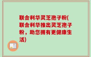 联合利华灵芝孢子粉(联合利华推出灵芝孢子粉，助您拥有更健康生活)