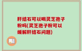 肝结石可以喝灵芝孢子粉吗(灵芝孢子粉可以缓解肝结石问题)