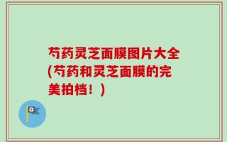 芍药灵芝面膜图片大全(芍药和灵芝面膜的完美拍档！)