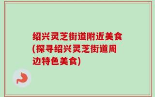绍兴灵芝街道附近美食(探寻绍兴灵芝街道周边特色美食)