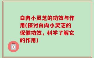 白肉小灵芝的功效与作用(探讨白肉小灵芝的保健功效，科学了解它的作用)