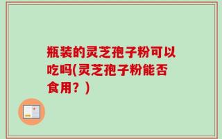瓶装的灵芝孢子粉可以吃吗(灵芝孢子粉能否食用？)
