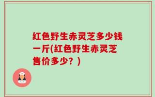 红色野生赤灵芝多少钱一斤(红色野生赤灵芝售价多少？)