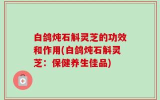 白鸽炖石斛灵芝的功效和作用(白鸽炖石斛灵芝：保健养生佳品)