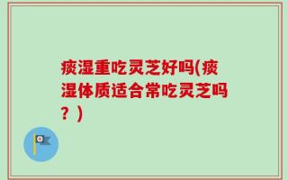 痰湿重吃灵芝好吗(痰湿体质适合常吃灵芝吗？)
