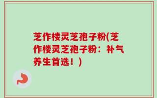 芝作楼灵芝孢子粉(芝作楼灵芝孢子粉：补气养生首选！)