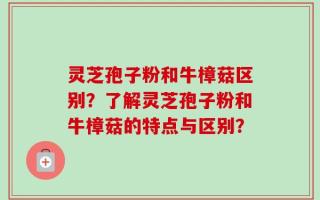 灵芝孢子粉和牛樟菇区别？了解灵芝孢子粉和牛樟菇的特点与区别？