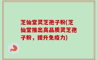 芝仙堂灵芝孢子粉(芝仙堂推出高品质灵芝孢子粉，提升免疫力)