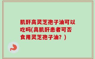 肌酐高灵芝孢子油可以吃吗(高肌酐患者可否食用灵芝孢子油？)