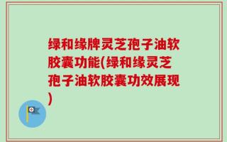 绿和缘牌灵芝孢子油软胶囊功能(绿和缘灵芝孢子油软胶囊功效展现)