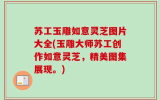 苏工玉雕如意灵芝图片大全(玉雕大师苏工创作如意灵芝，精美图集展现。)