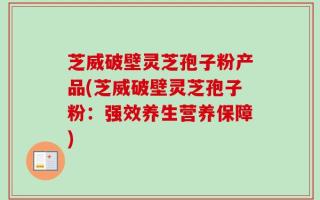 芝威破壁灵芝孢子粉产品(芝威破壁灵芝孢子粉：强效养生营养保障)