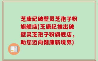 芝康纪破壁灵芝孢子粉旗舰店(芝康纪推出破壁灵芝孢子粉旗舰店，助您迈向健康新境界)