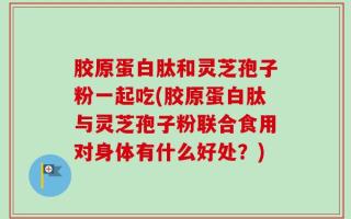 胶原蛋白肽和灵芝孢子粉一起吃(胶原蛋白肽与灵芝孢子粉联合食用对身体有什么好处？)