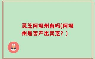 灵芝阿坝州有吗(阿坝州是否产出灵芝？)