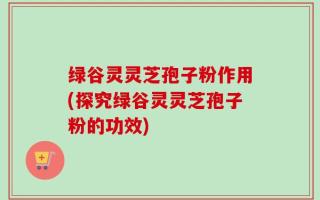 绿谷灵灵芝孢子粉作用(探究绿谷灵灵芝孢子粉的功效)