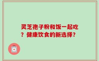 灵芝孢子粉和饭一起吃？健康饮食的新选择？