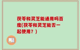 茯苓和灵芝能通用吗百度(茯苓和灵芝能否一起使用？)