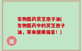 生物医药灵芝孢子油(生物医药中的灵芝孢子油，带来健康福音！)