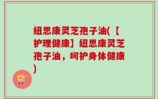 纽思康灵芝孢子油(【护理健康】纽思康灵芝孢子油，呵护身体健康)