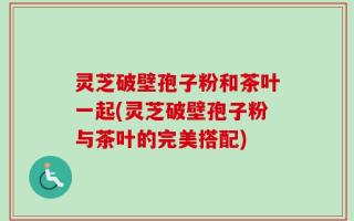 灵芝破壁孢子粉和茶叶一起(灵芝破壁孢子粉与茶叶的完美搭配)