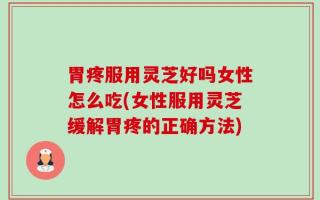 胃疼服用灵芝好吗女性怎么吃(女性服用灵芝缓解胃疼的正确方法)