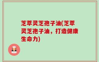 芝萃灵芝孢子油(芝萃灵芝孢子油，打造健康生命力)