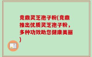 竞鼎灵芝孢子粉(竞鼎推出优质灵芝孢子粉，多种功效助您健康美丽)
