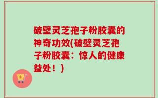 破壁灵芝孢子粉胶囊的神奇功效(破壁灵芝孢子粉胶囊：惊人的健康益处！)