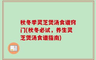 秋冬季灵芝煲汤食谱窍门(秋冬必试，养生灵芝煲汤食谱指南)