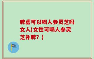 脾虚可以喝人参灵芝吗女人(女性可喝人参灵芝补脾？)
