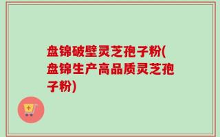 盘锦破壁灵芝孢子粉(盘锦生产高品质灵芝孢子粉)